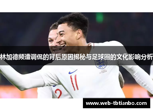 林加德频遭调侃的背后原因揭秘与足球圈的文化影响分析
